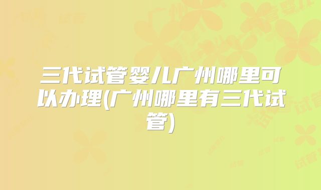 三代试管婴儿广州哪里可以办理(广州哪里有三代试管)