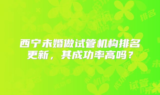 西宁未婚做试管机构排名更新，其成功率高吗？