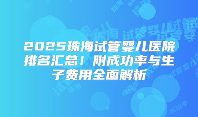 2025珠海试管婴儿医院排名汇总！附成功率与生子费用全面解析