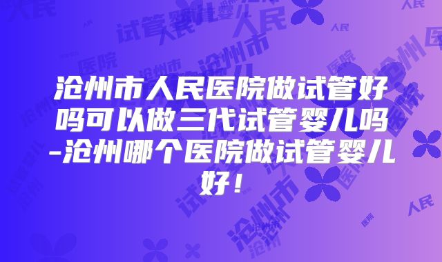 沧州市人民医院做试管好吗可以做三代试管婴儿吗-沧州哪个医院做试管婴儿好！