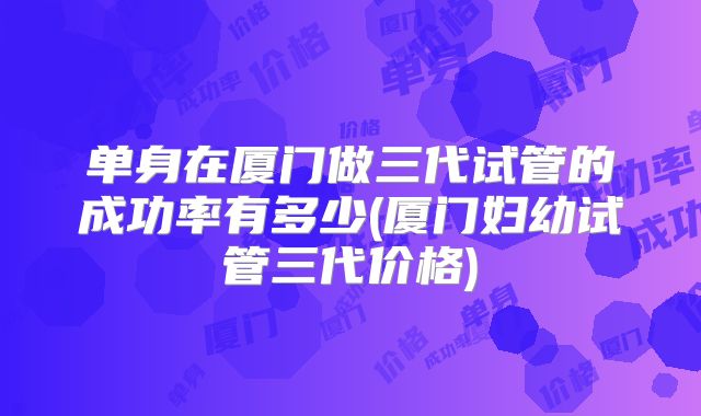 单身在厦门做三代试管的成功率有多少(厦门妇幼试管三代价格)