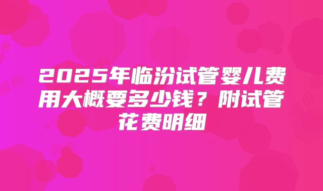 2025年临汾试管婴儿费用大概要多少钱？附试管花费明细