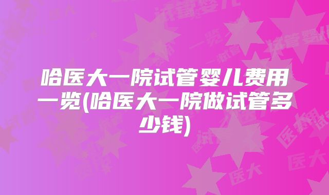 哈医大一院试管婴儿费用一览(哈医大一院做试管多少钱)