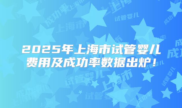 2025年上海市试管婴儿费用及成功率数据出炉!