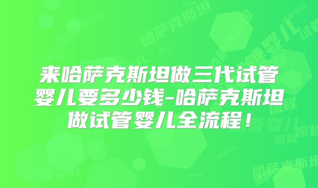 来哈萨克斯坦做三代试管婴儿要多少钱-哈萨克斯坦做试管婴儿全流程！