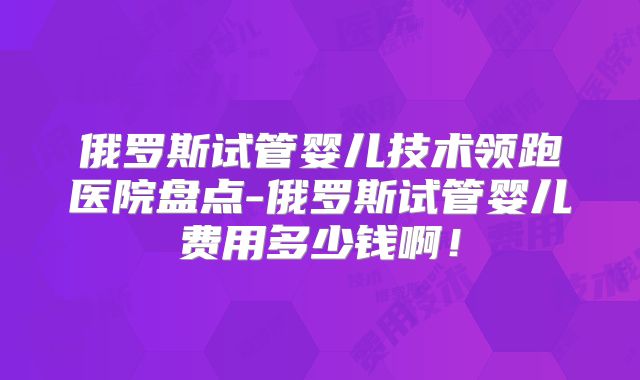 俄罗斯试管婴儿技术领跑医院盘点-俄罗斯试管婴儿费用多少钱啊！