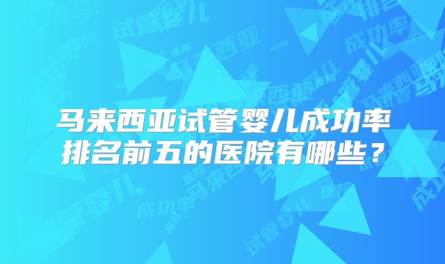 马来西亚试管婴儿成功率排名前五的医院有哪些?