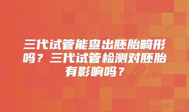 三代试管能查出胚胎畸形吗？三代试管检测对胚胎有影响吗？