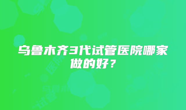 乌鲁木齐3代试管医院哪家做的好？