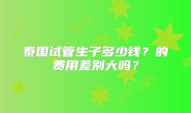泰国试管生子多少钱?的费用差别大吗?