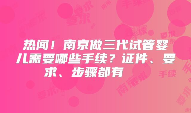 热闻!南京做三代试管婴儿需要哪些手续?证件、要求、步骤都有