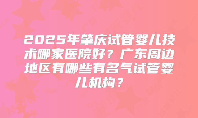 2025年肇庆试管婴儿技术哪家医院好？广东周边地区有哪些有名气试管婴儿机构？