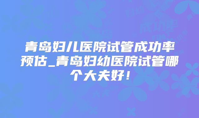 青岛妇儿医院试管成功率预估_青岛妇幼医院试管哪个大夫好！