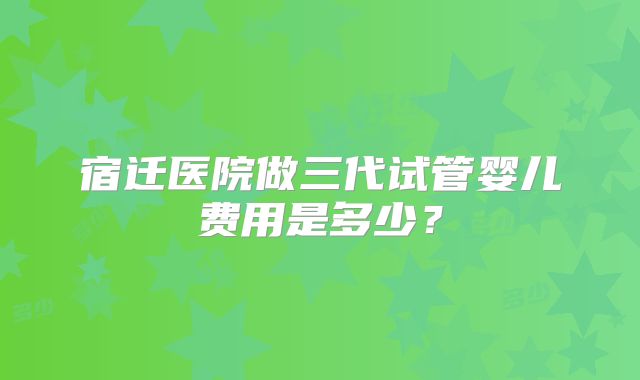 宿迁医院做三代试管婴儿费用是多少？