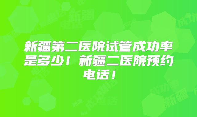 新疆第二医院试管成功率是多少！新疆二医院预约电话！