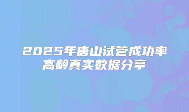 2025年唐山试管成功率高龄真实数据分享