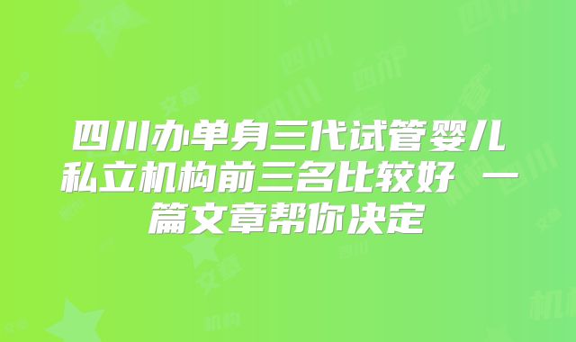 四川办单身三代试管婴儿私立机构前三名比较好 一篇文章帮你决定