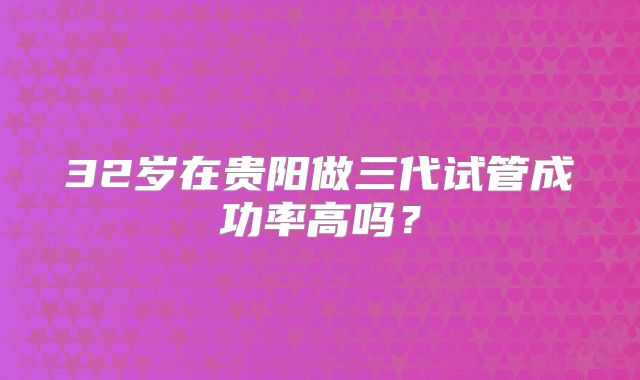 32岁在贵阳做三代试管成功率高吗？