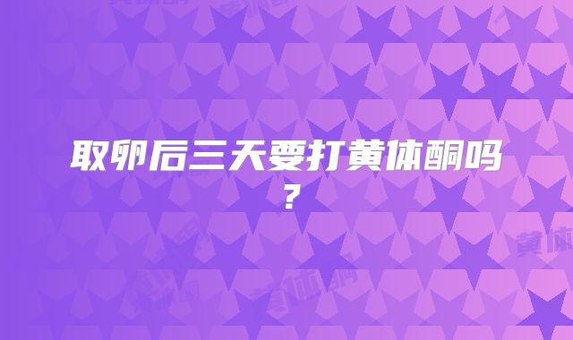 取卵后三天要打黄体酮吗?
