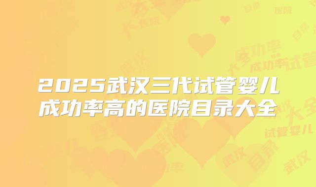 2025武汉三代试管婴儿成功率高的医院目录大全