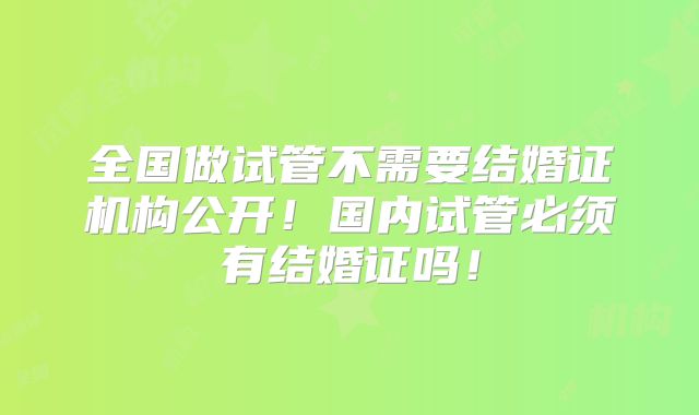 全国做试管不需要结婚证机构公开!国内试管必须有结婚证吗!