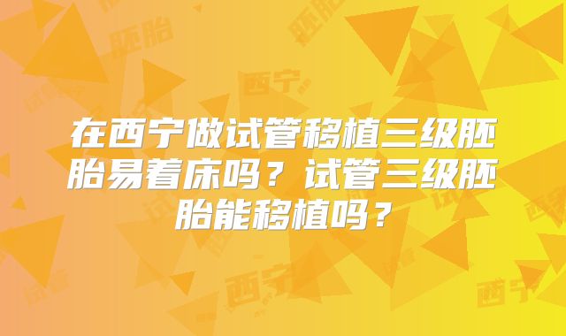 在西宁做试管移植三级胚胎易着床吗？试管三级胚胎能移植吗？