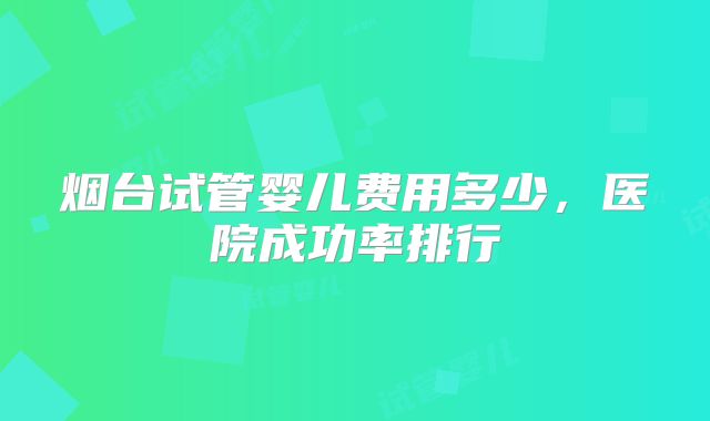 烟台试管婴儿费用多少，医院成功率排行