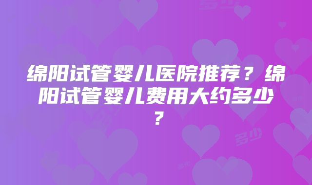 绵阳试管婴儿医院推荐?绵阳试管婴儿费用大约多少?