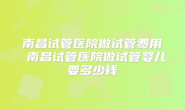南昌试管医院做试管费用 南昌试管医院做试管婴儿要多少钱