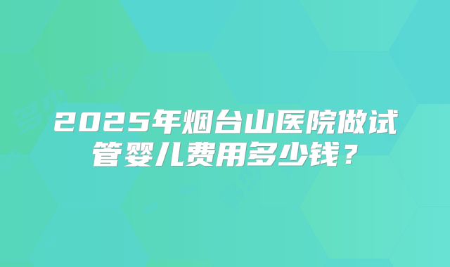 2025年烟台山医院做试管婴儿费用多少钱？