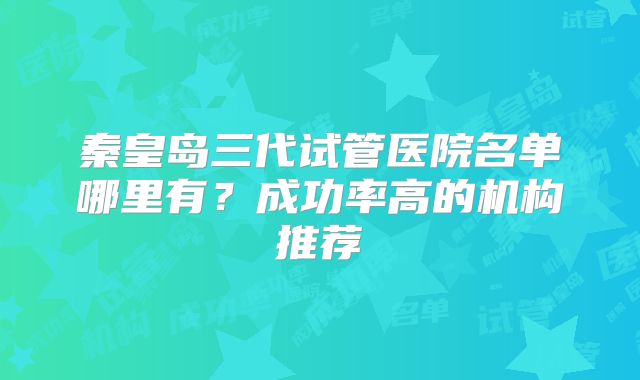 秦皇岛三代试管医院名单哪里有？成功率高的机构推荐