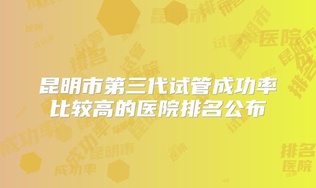 昆明市第三代试管成功率比较高的医院排名公布