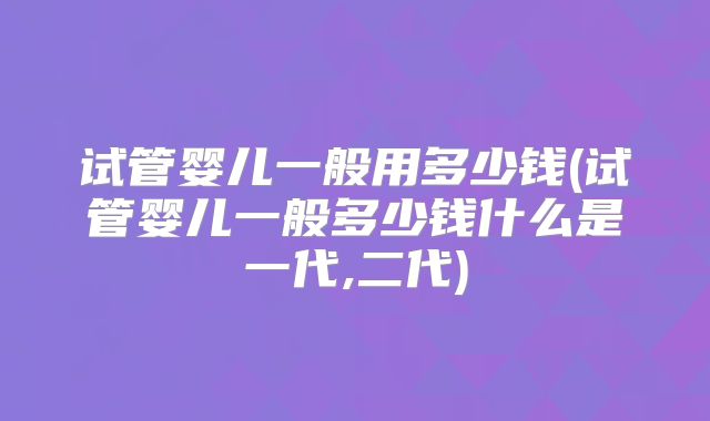 试管婴儿一般用多少钱(试管婴儿一般多少钱什么是一代,二代)