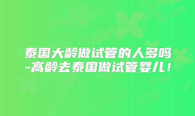 泰国大龄做试管的人多吗-高龄去泰国做试管婴儿！