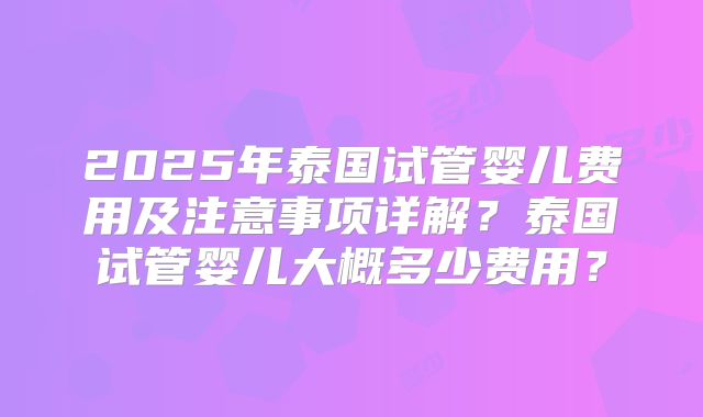 2025年泰国试管婴儿费用及注意事项详解？泰国试管婴儿大概多少费用？