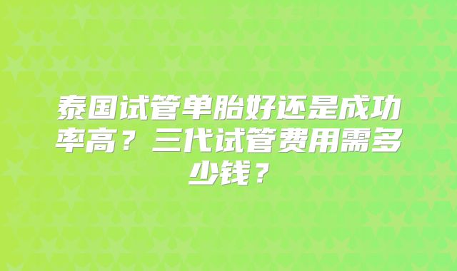泰国试管单胎好还是成功率高？三代试管费用需多少钱？