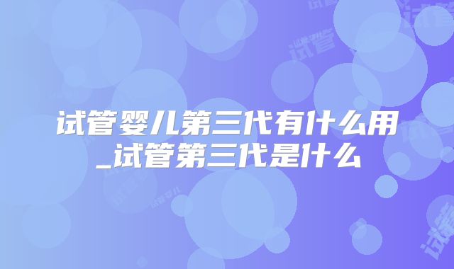 试管婴儿第三代有什么用_试管第三代是什么