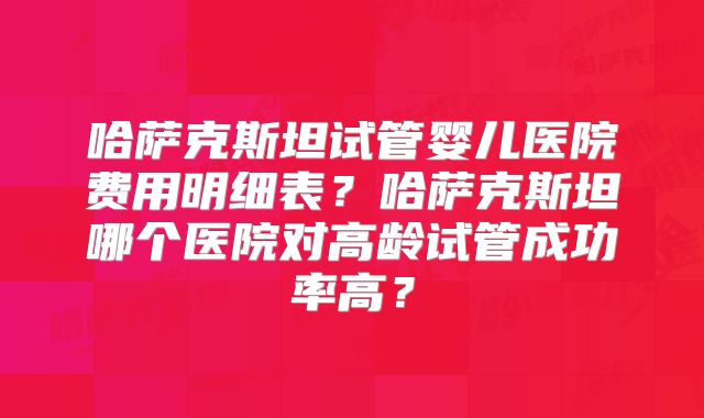 哈萨克斯坦试管婴儿医院费用明细表？哈萨克斯坦哪个医院对高龄试管成功率高？
