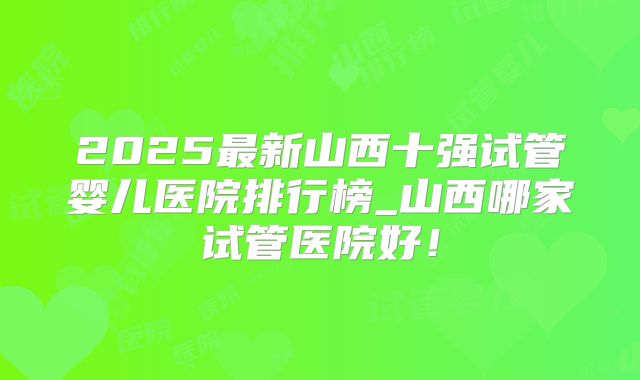 2025最新山西十强试管婴儿医院排行榜_山西哪家试管医院好！