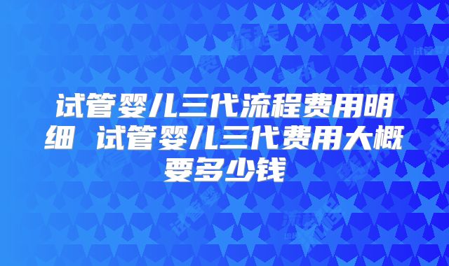试管婴儿三代流程费用明细 试管婴儿三代费用大概要多少钱