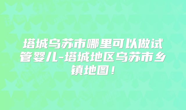 塔城乌苏市哪里可以做试管婴儿-塔城地区乌苏市乡镇地图!