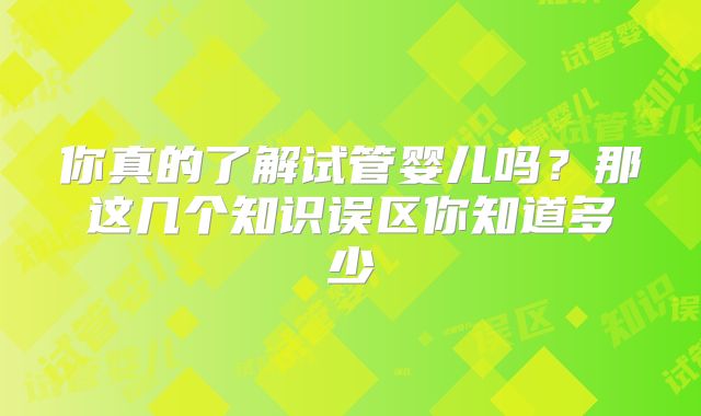 你真的了解试管婴儿吗？那这几个知识误区你知道多少