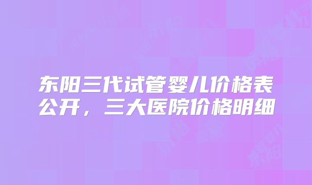 东阳三代试管婴儿价格表公开，三大医院价格明细