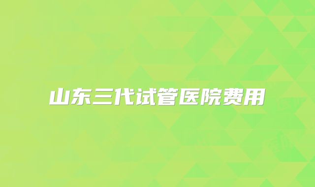 山东三代试管医院费用