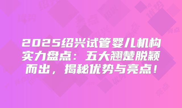 2025绍兴试管婴儿机构实力盘点：五大翘楚脱颖而出，揭秘优势与亮点！