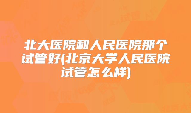 北大医院和人民医院那个试管好(北京大学人民医院试管怎么样)