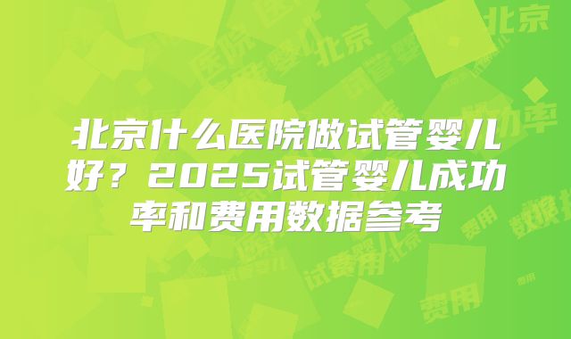 北京什么医院做试管婴儿好？2025试管婴儿成功率和费用数据参考