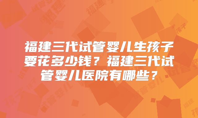 福建三代试管婴儿生孩子要花多少钱？福建三代试管婴儿医院有哪些？