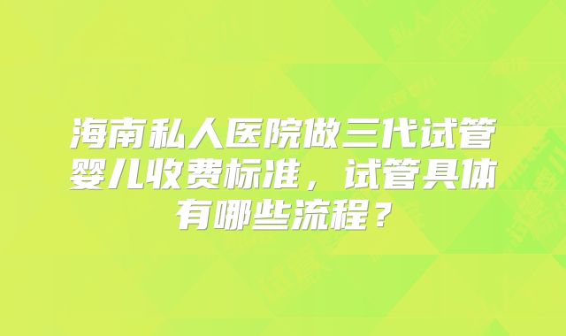 海南私人医院做三代试管婴儿收费标准，试管具体有哪些流程？