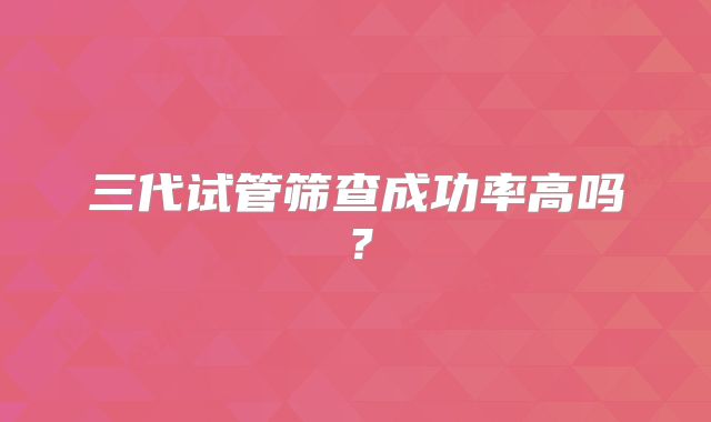 三代试管筛查成功率高吗？